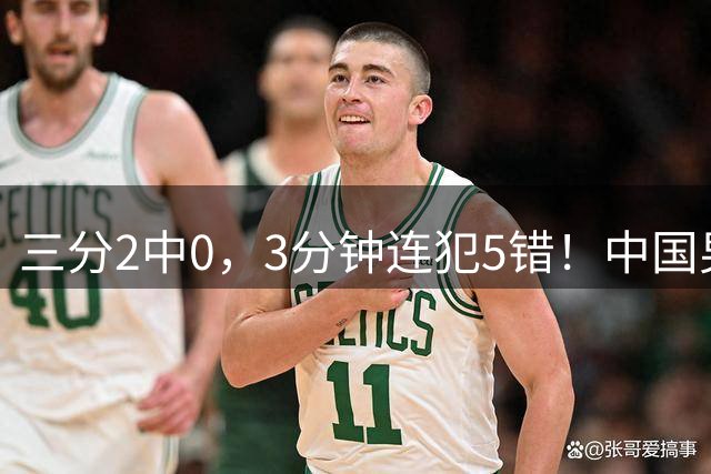 三分2中0，3分钟连犯5错！中国男篮负新西兰，最稳基石竟失常