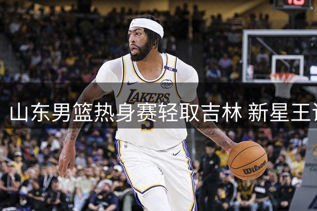 山东男篮热身赛轻取吉林 新星王证31分闪耀全场