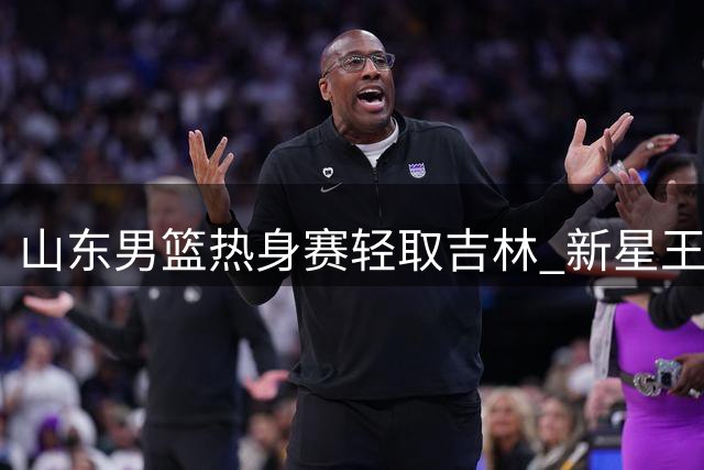 山东男篮热身赛轻取吉林 新星王证31分闪耀全场