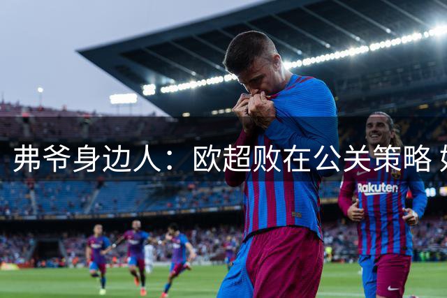 弗爷身边人：欧超败在公关策略 好事被抹黑成坏事