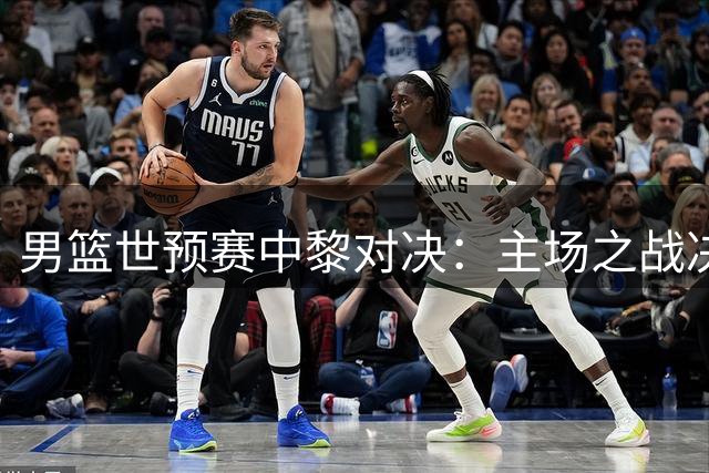 男篮世预赛中黎对决：主场之战决定出线命运